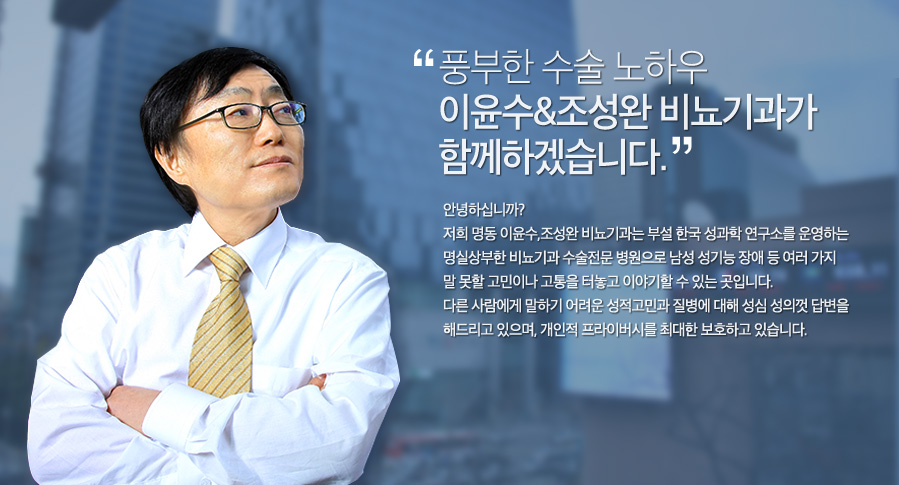 풍부한 수술 노하우 이윤수&조성완 비뇨기과가 함께하겠습니다. 안녕하십니까? 저희 명동 이윤수,조성완 비뇨기과는 부설 한국 성과학 연구소를 운영하는명실상부한 비뇨기과 수술전문 병원으로 남성 성기능 장애 등 여러 가지 말 못할 고민이나 고통을 터놓고 이야기할 수 있는 곳입니다.다른 사람에게 말하기 어려운 성적고민과 질병에 대해 성심 성의껏 답변을 해드리고 있으며, 개인적 프라이버시를 최대한 보호하고 있습니다.